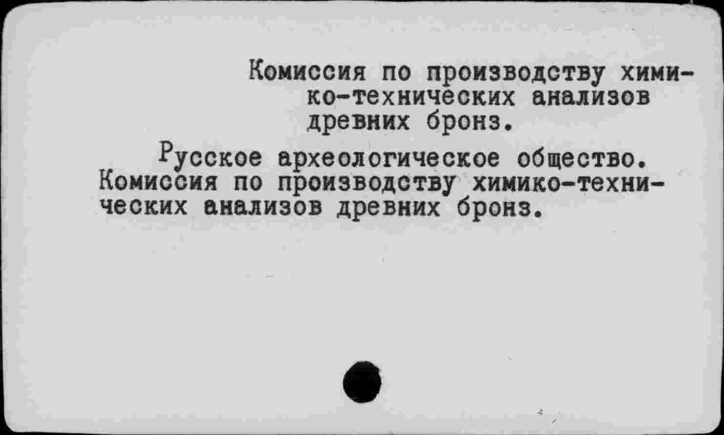 ﻿Комиссия по производству химико-технических анализов древних бронз.
Русское археологическое общество. Комиссия по производству химико-технических анализов древних бронз.